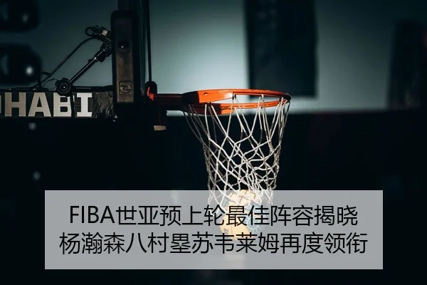 FIBA世亚预上轮最佳阵容揭晓 杨瀚森八村塁苏韦莱姆再度领衔（kaiyun）