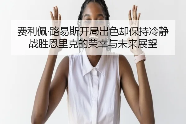 费利佩·路易斯开局出色却保持冷静战胜恩里克的荣幸与未来展望（kaiyun）